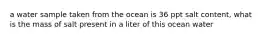 a water sample taken from the ocean is 36 ppt salt content, what is the mass of salt present in a liter of this ocean water