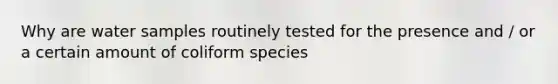 Why are water samples routinely tested for the presence and / or a certain amount of coliform species