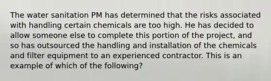 The water sanitation PM has determined that the risks associated with handling certain chemicals are too high. He has decided to allow someone else to complete this portion of the project, and so has outsourced the handling and installation of the chemicals and filter equipment to an experienced contractor. This is an example of which of the following?