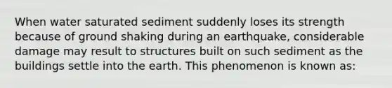 When water saturated sediment suddenly loses its strength because of ground shaking during an earthquake, considerable damage may result to structures built on such sediment as the buildings settle into the earth. This phenomenon is known as: