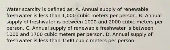 Water scarcity is defined as: A. Annual supply of renewable freshwater is less than 1,000 cubic meters per person. B. Annual supply of freshwater is between 1000 and 2000 cubic meters per person. C. Annual supply of renewable freshwater is between 1000 and 1700 cubic meters per person. D. Annual supply of freshwater is less than 1500 cubic meters per person.