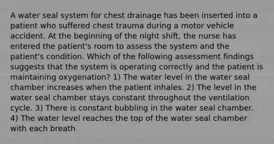 A water seal system for chest drainage has been inserted into a patient who suffered chest trauma during a motor vehicle accident. At the beginning of the night shift, the nurse has entered the patient's room to assess the system and the patient's condition. Which of the following assessment findings suggests that the system is operating correctly and the patient is maintaining oxygenation? 1) The water level in the water seal chamber increases when the patient inhales. 2) The level in the water seal chamber stays constant throughout the ventilation cycle. 3) There is constant bubbling in the water seal chamber. 4) The water level reaches the top of the water seal chamber with each breath