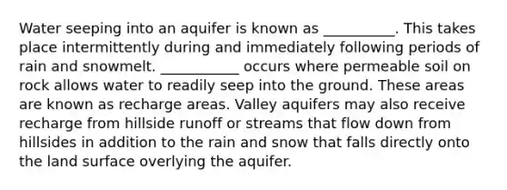 Water seeping into an aquifer is known as __________. This takes place intermittently during and immediately following periods of rain and snowmelt. ___________ occurs where permeable soil on rock allows water to readily seep into the ground. These areas are known as recharge areas. Valley aquifers may also receive recharge from hillside runoff or streams that flow down from hillsides in addition to the rain and snow that falls directly onto the land surface overlying the aquifer.