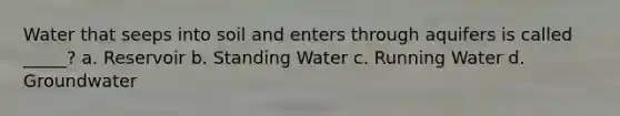 Water that seeps into soil and enters through aquifers is called _____? a. Reservoir b. Standing Water c. Running Water d. Groundwater