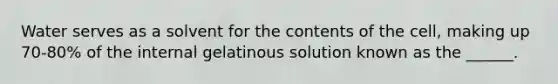 Water serves as a solvent for the contents of the cell, making up 70-80% of the internal gelatinous solution known as the ______.