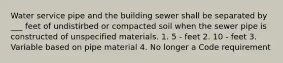 Water service pipe and the building sewer shall be separated by ___ feet of undistirbed or compacted soil when the sewer pipe is constructed of unspecified materials. 1. 5 - feet 2. 10 - feet 3. Variable based on pipe material 4. No longer a Code requirement