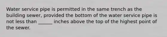 Water service pipe is permitted in the same trench as the building sewer, provided the bottom of the water service pipe is not less than ______ inches above the top of the highest point of the sewer.