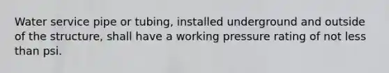 Water service pipe or tubing, installed underground and outside of the structure, shall have a working pressure rating of not less than psi.