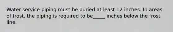 Water service piping must be buried at least 12 inches. In areas of frost, the piping is required to be_____ inches below the frost line.