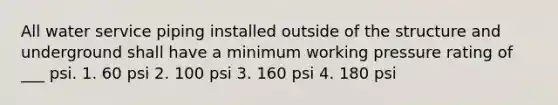 All water service piping installed outside of the structure and underground shall have a minimum working pressure rating of ___ psi. 1. 60 psi 2. 100 psi 3. 160 psi 4. 180 psi