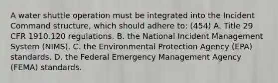 A water shuttle operation must be integrated into the Incident Command structure, which should adhere to: (454) A. Title 29 CFR 1910.120 regulations. B. the National Incident Management System (NIMS). C. the Environmental Protection Agency (EPA) standards. D. the Federal Emergency Management Agency (FEMA) standards.