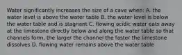 Water significantly increases the size of a cave when: A. the water level is above the water table B. the water level is below the water table and is stagnant C. flowing acidic water eats away at the limestone directly below and along the water table so that channels form, the larger the channel the faster the limestone dissolves D. flowing water remains above the water table