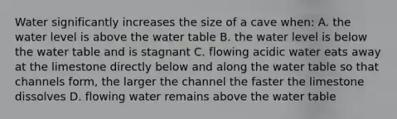 Water significantly increases the size of a cave when: A. the water level is above the water table B. the water level is below the water table and is stagnant C. flowing acidic water eats away at the limestone directly below and along the water table so that channels form, the larger the channel the faster the limestone dissolves D. flowing water remains above the water table