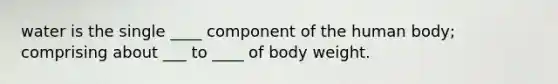 water is the single ____ component of the human body; comprising about ___ to ____ of body weight.