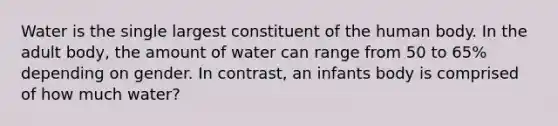 Water is the single largest constituent of the human body. In the adult body, the amount of water can range from 50 to 65% depending on gender. In contrast, an infants body is comprised of how much water?