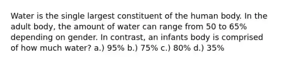 Water is the single largest constituent of the human body. In the adult body, the amount of water can range from 50 to 65% depending on gender. In contrast, an infants body is comprised of how much water? a.) 95% b.) 75% c.) 80% d.) 35%