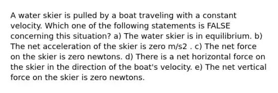 A water skier is pulled by a boat traveling with a constant velocity. Which one of the following statements is FALSE concerning this situation? a) The water skier is in equilibrium. b) The net acceleration of the skier is zero m/s2 . c) The net force on the skier is zero newtons. d) There is a net horizontal force on the skier in the direction of the boat's velocity. e) The net vertical force on the skier is zero newtons.