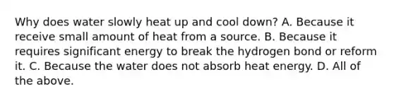 Why does water slowly heat up and cool down? A. Because it receive small amount of heat from a source. B. Because it requires significant energy to break the hydrogen bond or reform it. C. Because the water does not absorb heat energy. D. All of the above.