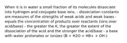 When it is in water a small fraction of its molecules dissociate into hydrogen and conjugate base ions. - dissociation constants are measures of the strengths of weak acids and weak bases - equals the concentration of products over reactants (ions over acid/base) - the greater the K, the greater the extent of the dissociation of the acid and the stronger the acid/base - a base with water protonates or ionizes (B + H2O = HB+ + OH-)