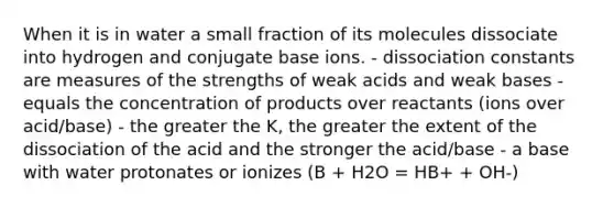 When it is in water a small fraction of its molecules dissociate into hydrogen and conjugate base ions. - dissociation constants are measures of the strengths of weak acids and weak bases - equals the concentration of products over reactants (ions over acid/base) - the greater the K, the greater the extent of the dissociation of the acid and the stronger the acid/base - a base with water protonates or ionizes (B + H2O = HB+ + OH-)