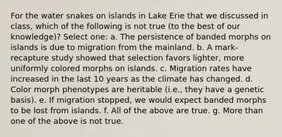 For the water snakes on islands in Lake Erie that we discussed in class, which of the following is not true (to the best of our knowledge)? Select one: a. The persistence of banded morphs on islands is due to migration from the mainland. b. A mark-recapture study showed that selection favors lighter, more uniformly colored morphs on islands. c. Migration rates have increased in the last 10 years as the climate has changed. d. Color morph phenotypes are heritable (i.e., they have a genetic basis). e. If migration stopped, we would expect banded morphs to be lost from islands. f. All of the above are true. g. More than one of the above is not true.