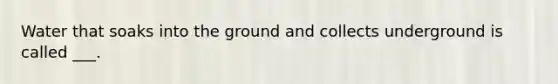 Water that soaks into the ground and collects underground is called ___.