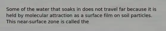 Some of the water that soaks in does not travel far because it is held by molecular attraction as a surface film on soil particles. This near-surface zone is called the