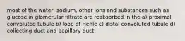 most of the water, sodium, other ions and substances such as glucose in glomerular filtrate are reabsorbed in the a) proximal convoluted tubule b) loop of Henle c) distal convoluted tubule d) collecting duct and papillary duct