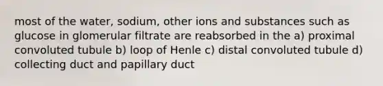 most of the water, sodium, other ions and substances such as glucose in glomerular filtrate are reabsorbed in the a) proximal convoluted tubule b) loop of Henle c) distal convoluted tubule d) collecting duct and papillary duct