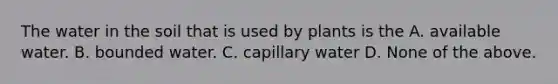 The water in the soil that is used by plants is the A. available water. B. bounded water. C. capillary water D. None of the above.