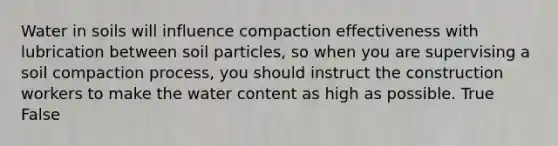 Water in soils will influence compaction effectiveness with lubrication between soil particles, so when you are supervising a soil compaction process, you should instruct the construction workers to make the water content as high as possible. True False