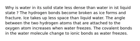 Why is water in its solid state less dense than water in ist liquid state ? The hydrogen bonds become broken as ice forms and fracture. Ice takes up less space than liquid water. The angle between the two hydrogen atoms that are attached to the oxygen atom increases when water freezes. The covalent bonds in the water molecule change to ionic bonds as water freezes.