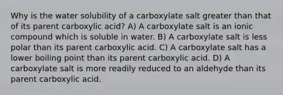 Why is the water solubility of a carboxylate salt greater than that of its parent carboxylic acid? A) A carboxylate salt is an ionic compound which is soluble in water. B) A carboxylate salt is less polar than its parent carboxylic acid. C) A carboxylate salt has a lower boiling point than its parent carboxylic acid. D) A carboxylate salt is more readily reduced to an aldehyde than its parent carboxylic acid.