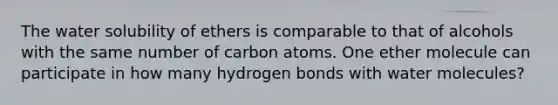 The water solubility of ethers is comparable to that of alcohols with the same number of carbon atoms. One ether molecule can participate in how many hydrogen bonds with water molecules?