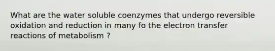 What are the water soluble coenzymes that undergo reversible oxidation and reduction in many fo the electron transfer reactions of metabolism ?