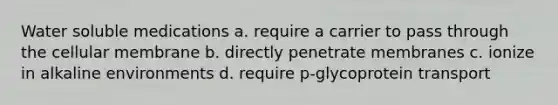 Water soluble medications a. require a carrier to pass through the cellular membrane b. directly penetrate membranes c. ionize in alkaline environments d. require p-glycoprotein transport