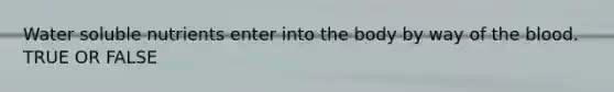 Water soluble nutrients enter into the body by way of the blood. TRUE OR FALSE