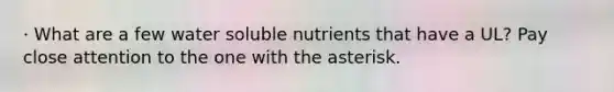 · What are a few water soluble nutrients that have a UL? Pay close attention to the one with the asterisk.