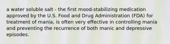 a water soluble salt - the first mood-stabilizing medication approved by the U.S. Food and Drug Administration (FDA) for treatment of mania, is often very effective in controlling mania and preventing the recurrence of both manic and depressive episodes.