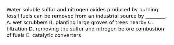 Water soluble sulfur and nitrogen oxides produced by burning fossil fuels can be removed from an industrial source by ________. A. wet scrubbers B. planting large groves of trees nearby C. filtration D. removing the sulfur and nitrogen before combustion of fuels E. catalytic converters