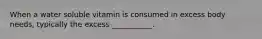 When a water soluble vitamin is consumed in excess body needs, typically the excess ___________.