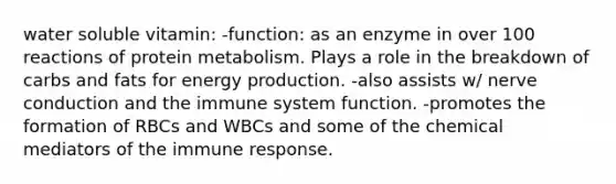 water soluble vitamin: -function: as an enzyme in over 100 reactions of protein metabolism. Plays a role in the breakdown of carbs and fats for energy production. -also assists w/ nerve conduction and the immune system function. -promotes the formation of RBCs and WBCs and some of the chemical mediators of the immune response.