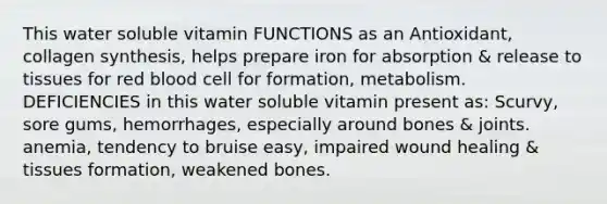 This water soluble vitamin FUNCTIONS as an Antioxidant, collagen synthesis, helps prepare iron for absorption & release to tissues for red blood cell for formation, metabolism. DEFICIENCIES in this water soluble vitamin present as: Scurvy, sore gums, hemorrhages, especially around bones & joints. anemia, tendency to bruise easy, impaired wound healing & tissues formation, weakened bones.