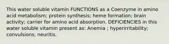 This water soluble vitamin FUNCTIONS as a Coenzyme in amino acid metabolism; <a href='https://www.questionai.com/knowledge/kVyphSdCnD-protein-synthesis' class='anchor-knowledge'>protein synthesis</a>; heme formation; brain activity; carrier for amino acid absorption. DEFICIENCIES in this water soluble vitamin present as: Anemia ; hyperirritability; convulsions; neuritis.