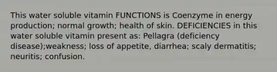 This water soluble vitamin FUNCTIONS is Coenzyme in energy production; normal growth; health of skin. DEFICIENCIES in this water soluble vitamin present as: Pellagra (deficiency disease);weakness; loss of appetite, diarrhea; scaly dermatitis; neuritis; confusion.