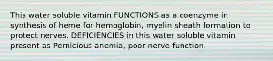 This water soluble vitamin FUNCTIONS as a coenzyme in synthesis of heme for hemoglobin, myelin sheath formation to protect nerves. DEFICIENCIES in this water soluble vitamin present as Pernicious anemia, poor nerve function.