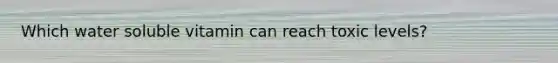 Which water soluble vitamin can reach toxic levels?