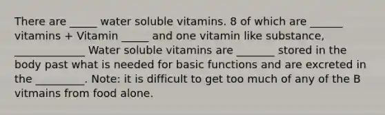 There are _____ water soluble vitamins. 8 of which are ______ vitamins + Vitamin _____ and one vitamin like substance, _____________ Water soluble vitamins are _______ stored in the body past what is needed for basic functions and are excreted in the _________. Note: it is difficult to get too much of any of the B vitmains from food alone.