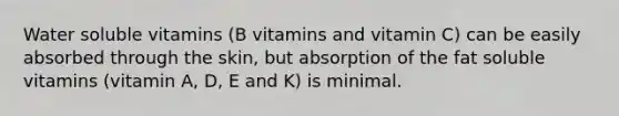 Water soluble vitamins (B vitamins and vitamin C) can be easily absorbed through the skin, but absorption of the fat soluble vitamins (vitamin A, D, E and K) is minimal.