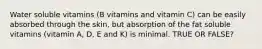 Water soluble vitamins (B vitamins and vitamin C) can be easily absorbed through the skin, but absorption of the fat soluble vitamins (vitamin A, D, E and K) is minimal. TRUE OR FALSE?